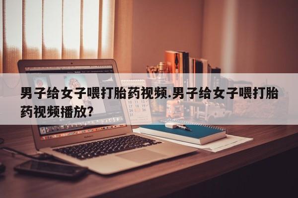 怀孕大月份能不能用米非司酮男子给女子喂打胎药视频.男子给女子喂打胎药视频播放？