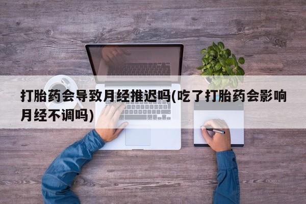 怀孕大月份能不能用米非司酮打胎药会导致月经推迟吗(吃了打胎药会影响月经不调吗)