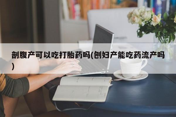 怀孕大月份能不能用米非司酮剖腹产可以吃打胎药吗(刨妇产能吃药流产吗)