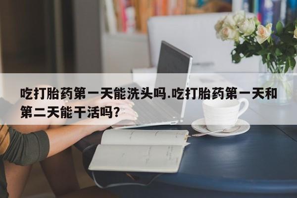 怀孕大月份能不能用米非司酮吃打胎药第一天能洗头吗.吃打胎药第一天和第二天能干活吗？