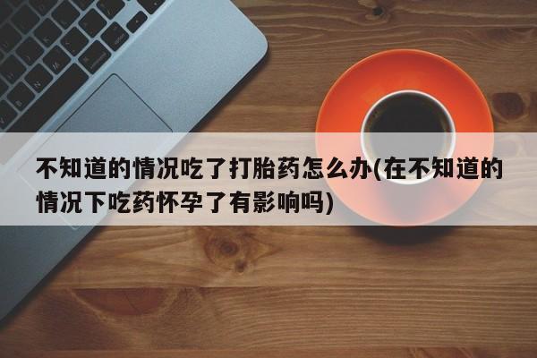 怀孕大月份能不能用米非司酮不知道的情况吃了打胎药怎么办(在不知道的情况下吃药怀孕了有影响吗)