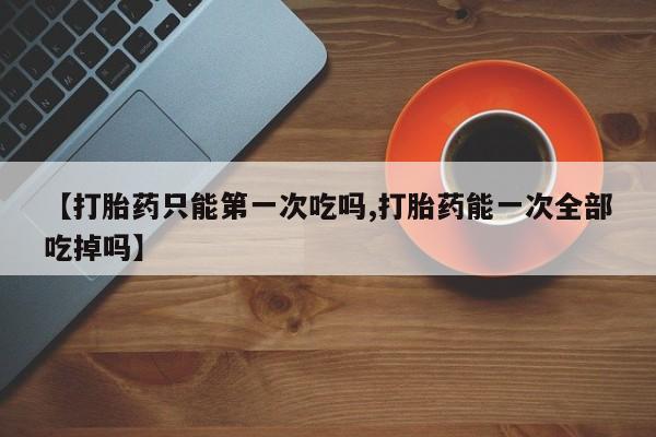 怀孕大月份能不能用米非司酮【打胎药只能第一次吃吗,打胎药能一次全部吃掉吗】