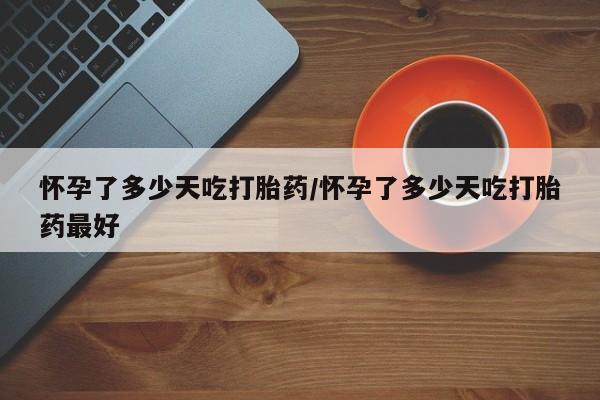 怀孕大月份能不能用米非司酮怀孕了多少天吃打胎药/怀孕了多少天吃打胎药最好