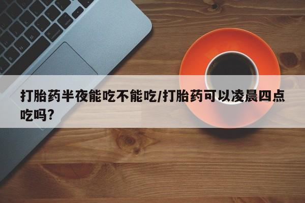 怀孕大月份能不能用米非司酮打胎药半夜能吃不能吃/打胎药可以凌晨四点吃吗?
