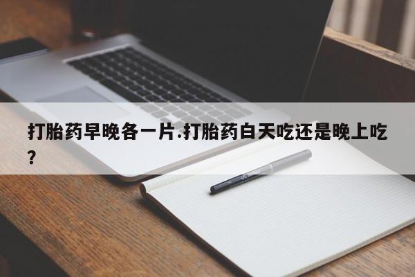 怀孕大月份能不能用米非司酮打胎药早晚各一片.打胎药白天吃还是晚上吃？
