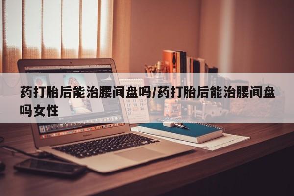 怀孕大月份能不能用米非司酮药打胎后能治腰间盘吗/药打胎后能治腰间盘吗女性