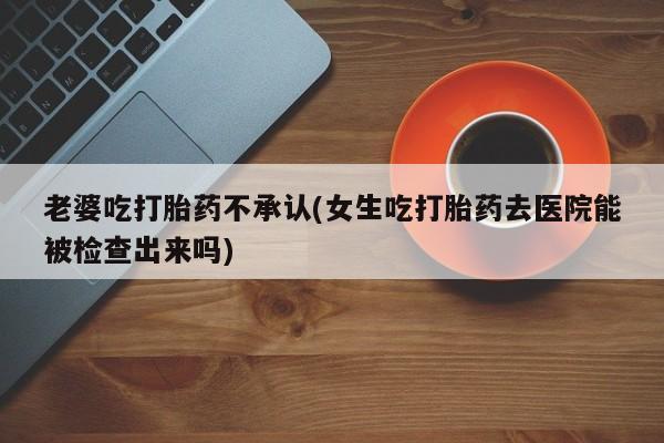 怀孕大月份能不能用米非司酮老婆吃打胎药不承认(女生吃打胎药去医院能被检查出来吗)
