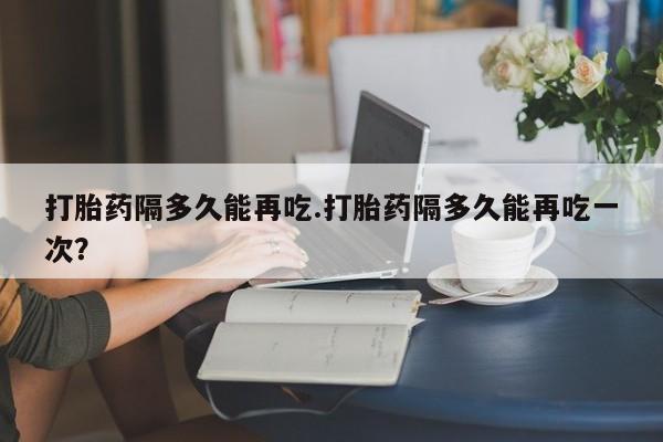 怀孕大月份能不能用米非司酮打胎药隔多久能再吃.打胎药隔多久能再吃一次？