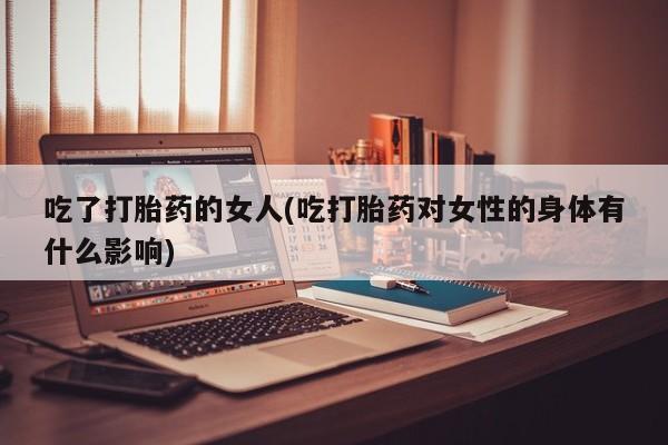 怀孕大月份能不能用米非司酮吃了打胎药的女人(吃打胎药对女性的身体有什么影响)