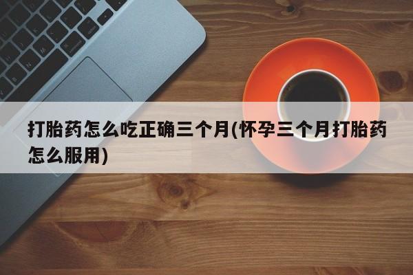 怀孕大月份能不能用米非司酮打胎药怎么吃正确三个月(怀孕三个月打胎药怎么服用)
