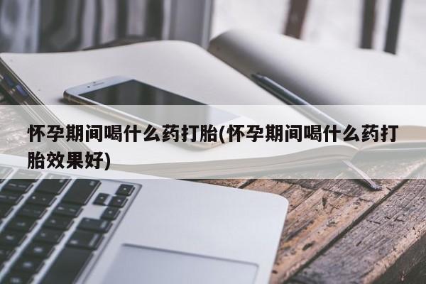 怀孕大月份能不能用米非司酮怀孕期间喝什么药打胎(怀孕期间喝什么药打胎效果好)