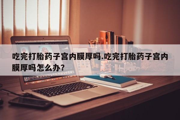 怀孕大月份能不能用米非司酮吃完打胎药子宫内膜厚吗.吃完打胎药子宫内膜厚吗怎么办？