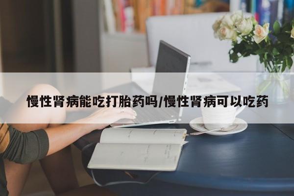 怀孕大月份能不能用米非司酮慢性肾病能吃打胎药吗/慢性肾病可以吃药