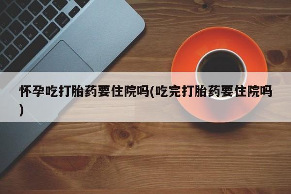 怀孕大月份能不能用米非司酮怀孕吃打胎药要住院吗(吃完打胎药要住院吗)