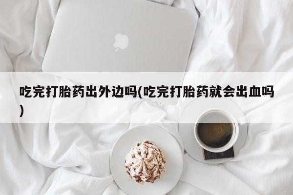 怀孕大月份能不能用米非司酮吃完打胎药出外边吗(吃完打胎药就会出血吗)