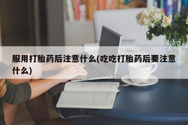 怀孕大月份能不能用米非司酮服用打胎药后注意什么(吃吃打胎药后要注意什么)