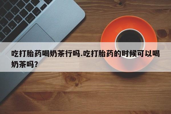 怀孕大月份能不能用米非司酮吃打胎药喝奶茶行吗.吃打胎药的时候可以喝奶茶吗？