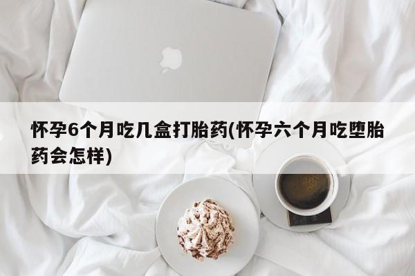 怀孕大月份能不能用米非司酮怀孕6个月吃几盒打胎药(怀孕六个月吃堕胎药会怎样)