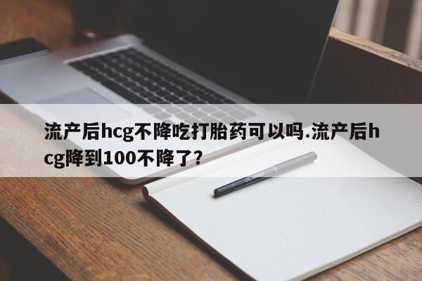 怀孕大月份能不能用米非司酮流产后hcg不降吃打胎药可以吗.流产后hcg降到100不降了？