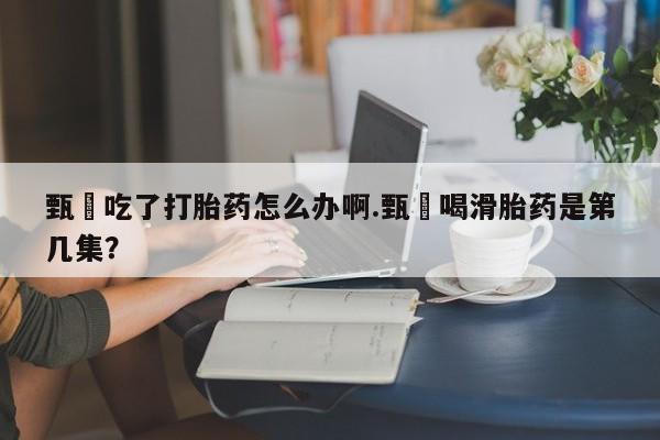 怀孕大月份能不能用米非司酮甄嬛吃了打胎药怎么办啊.甄嬛喝滑胎药是第几集？