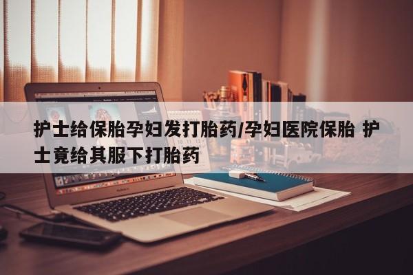 怀孕大月份能不能用米非司酮护士给保胎孕妇发打胎药/孕妇医院保胎 护士竟给其服下打胎药
