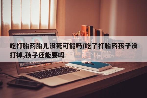 怀孕大月份能不能用米非司酮吃打胎药胎儿没死可能吗/吃了打胎药孩子没打掉,孩子还能要吗