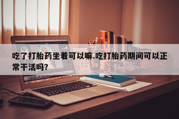 怀孕大月份能不能用米非司酮吃了打胎药坐着可以嘛.吃打胎药期间可以正常干活吗？