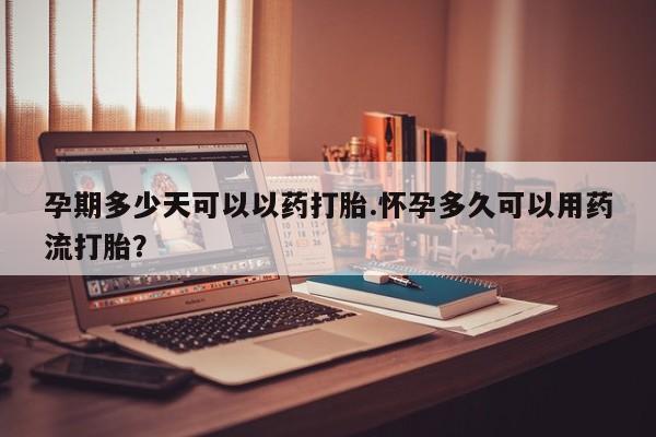 怀孕大月份能不能用米非司酮孕期多少天可以以药打胎.怀孕多久可以用药流打胎？