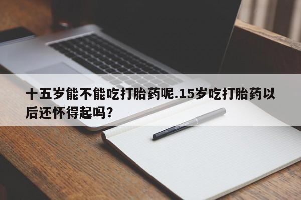 怀孕大月份能不能用米非司酮十五岁能不能吃打胎药呢.15岁吃打胎药以后还怀得起吗？