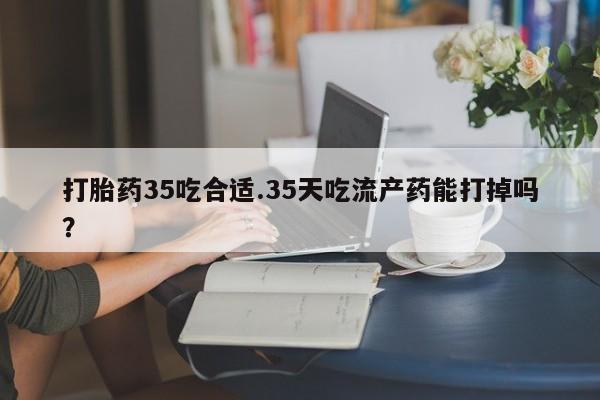 怀孕大月份能不能用米非司酮打胎药35吃合适.35天吃流产药能打掉吗？