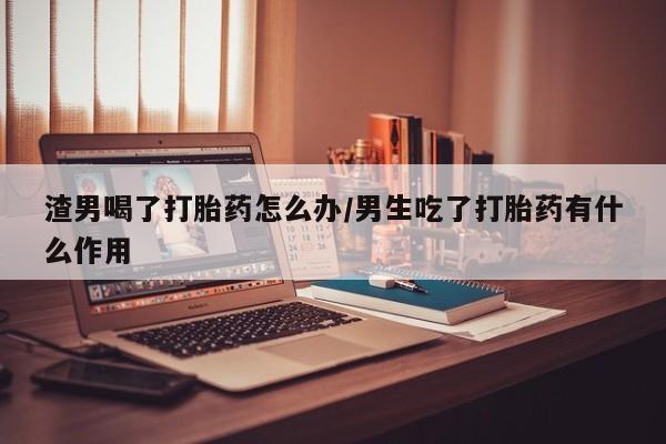 怀孕大月份能不能用米非司酮渣男喝了打胎药怎么办/男生吃了打胎药有什么作用
