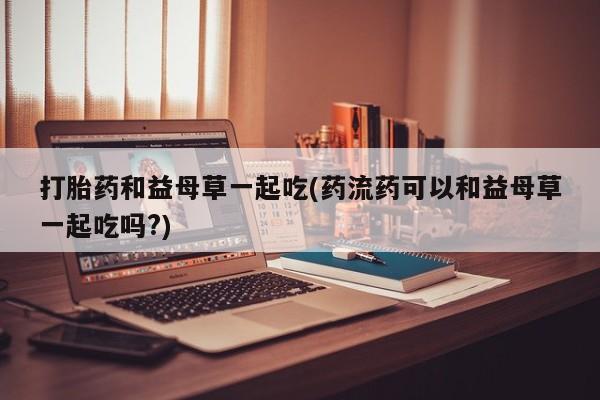 怀孕大月份能不能用米非司酮打胎药和益母草一起吃(药流药可以和益母草一起吃吗?)