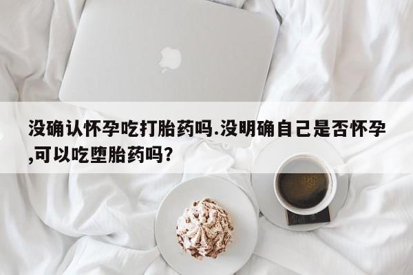 怀孕大月份能不能用米非司酮没确认怀孕吃打胎药吗.没明确自己是否怀孕,可以吃堕胎药吗？