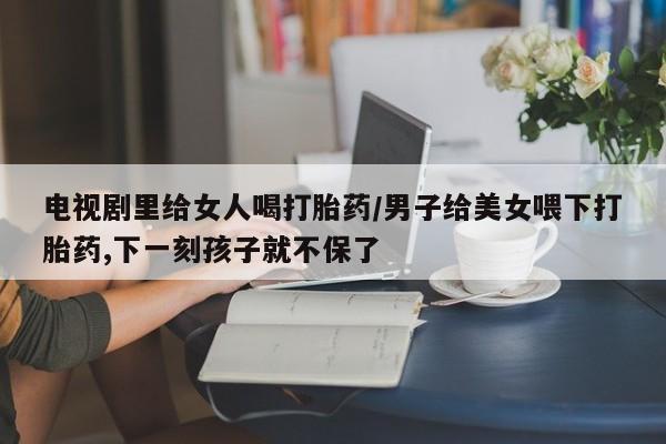 怀孕大月份能不能用米非司酮电视剧里给女人喝打胎药/男子给美女喂下打胎药,下一刻孩子就不保了