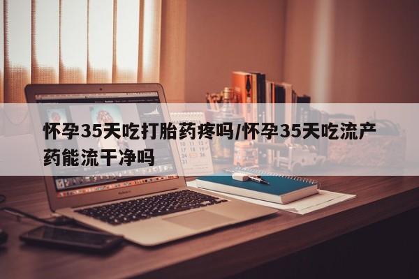 怀孕大月份能不能用米非司酮怀孕35天吃打胎药疼吗/怀孕35天吃流产药能流干净吗