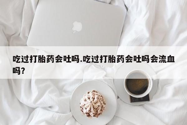 怀孕大月份能不能用米非司酮吃过打胎药会吐吗.吃过打胎药会吐吗会流血吗？