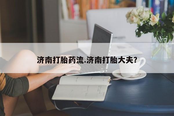 怀孕大月份能不能用米非司酮济南打胎药流.济南打胎大夫？