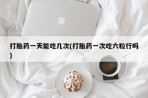 怀孕大月份能不能用米非司酮打胎药一天能吃几次(打胎药一次吃六粒行吗)