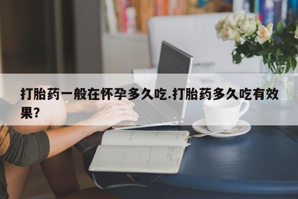 怀孕大月份能不能用米非司酮打胎药一般在怀孕多久吃.打胎药多久吃有效果？