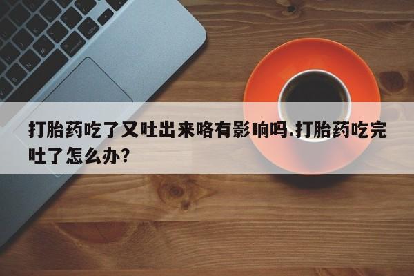 怀孕大月份能不能用米非司酮打胎药吃了又吐出来咯有影响吗.打胎药吃完吐了怎么办？