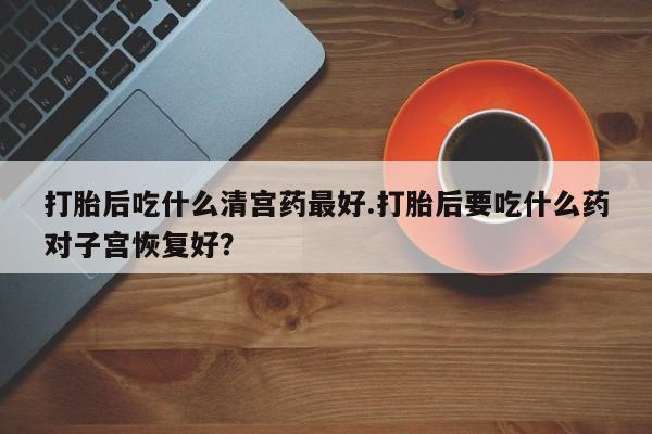 怀孕大月份能不能用米非司酮打胎后吃什么清宫药最好.打胎后要吃什么药对子宫恢复好？