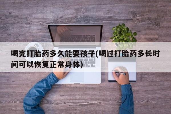 怀孕大月份能不能用米非司酮喝完打胎药多久能要孩子(喝过打胎药多长时间可以恢复正常身体)