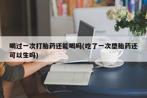 怀孕大月份能不能用米非司酮喝过一次打胎药还能喝吗(吃了一次堕胎药还可以生吗)