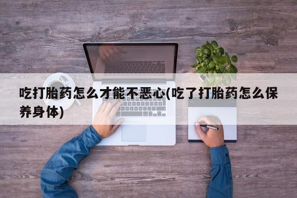 怀孕大月份能不能用米非司酮吃打胎药怎么才能不恶心(吃了打胎药怎么保养身体)