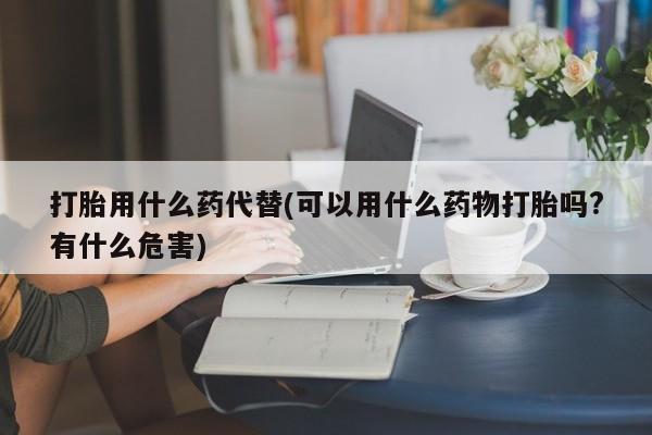怀孕大月份能不能用米非司酮打胎用什么药代替(可以用什么药物打胎吗?有什么危害)