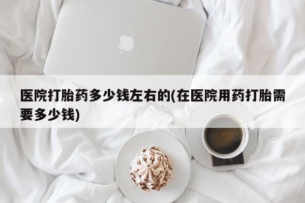 怀孕大月份能不能用米非司酮医院打胎药多少钱左右的(在医院用药打胎需要多少钱)