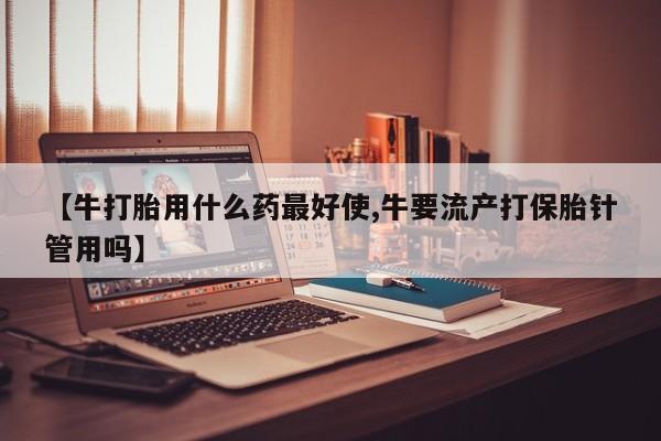 怀孕大月份能不能用米非司酮【牛打胎用什么药最好使,牛要流产打保胎针管用吗】