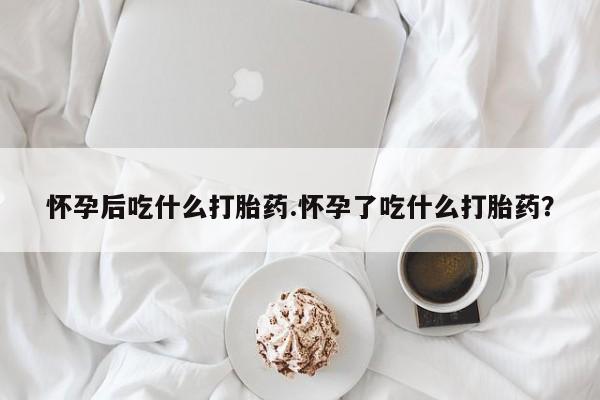 怀孕大月份能不能用米非司酮怀孕后吃什么打胎药.怀孕了吃什么打胎药？