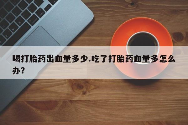 怀孕大月份能不能用米非司酮喝打胎药出血量多少.吃了打胎药血量多怎么办？