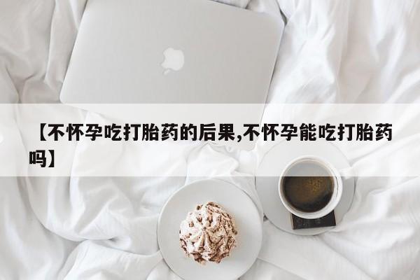 怀孕大月份能不能用米非司酮【不怀孕吃打胎药的后果,不怀孕能吃打胎药吗】